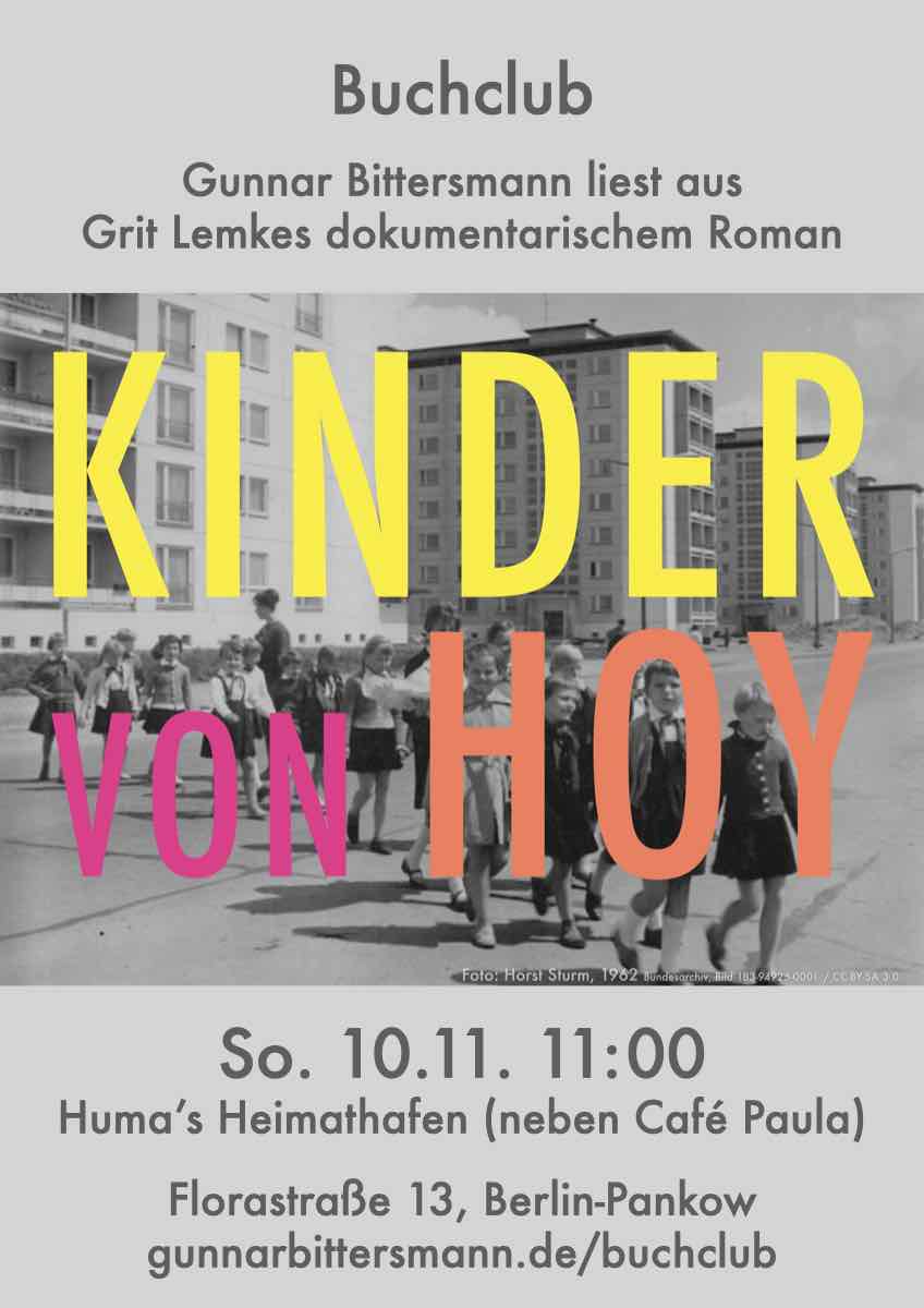 Buchclub
Gunnar Bittersmann liest aus Grit Lemkes dokumentarischem Roman „Kinder von Hoy“. So, 10.11. 11:00 huma’s Heimathafen (neben Café Paula) Florastraße 13, Berlin-Pankow gunnarbittersmann.de/buchclub